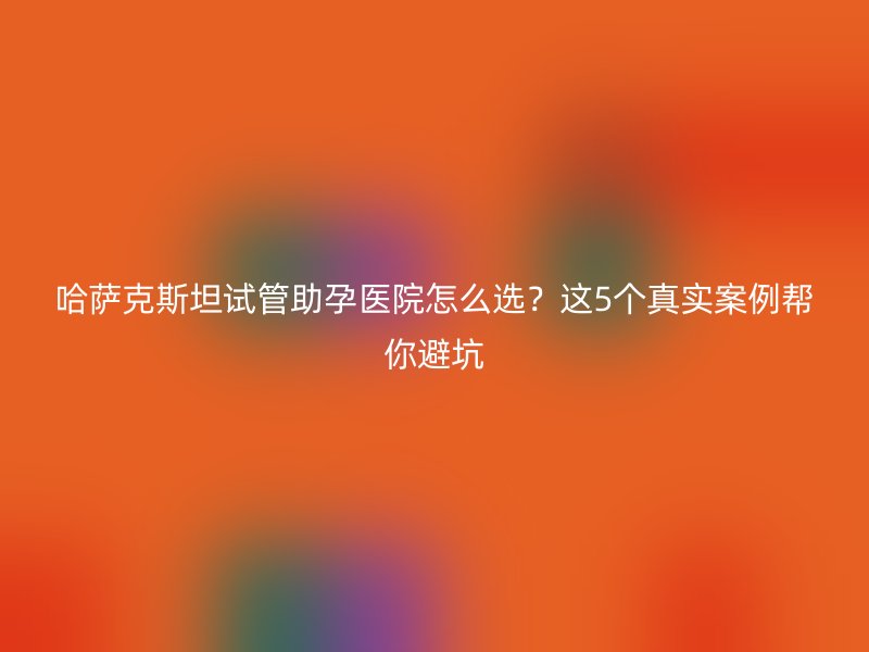 哈萨克斯坦试管助孕医院怎么选？这5个真实案例帮你避坑