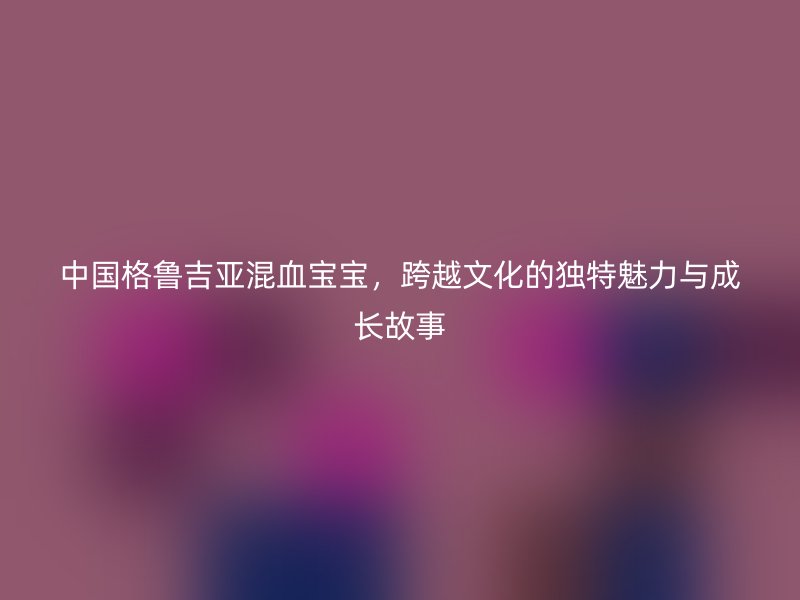 中国格鲁吉亚混血宝宝，跨越文化的独特魅力与成长故事