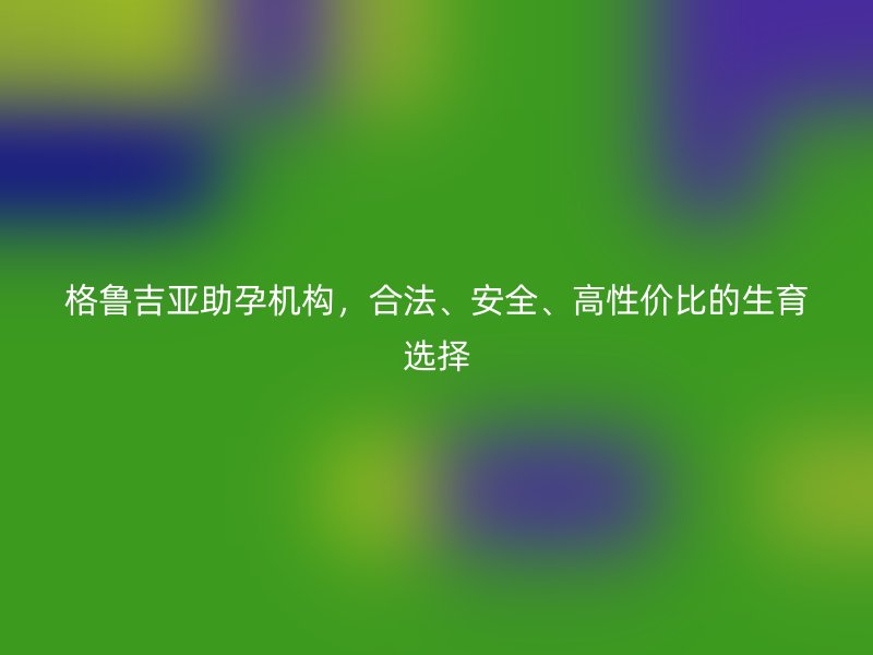 格鲁吉亚助孕机构，合法、安全、高性价比的生育选择