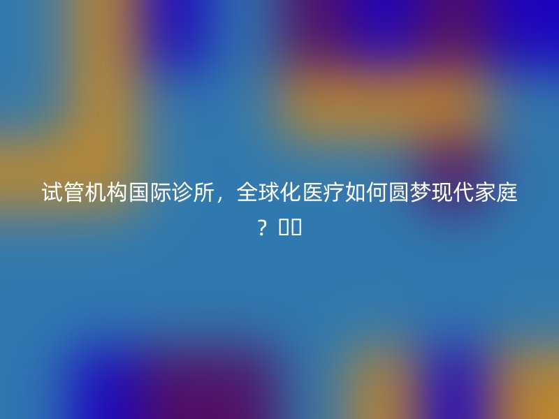 试管机构国际诊所，全球化医疗如何圆梦现代家庭？