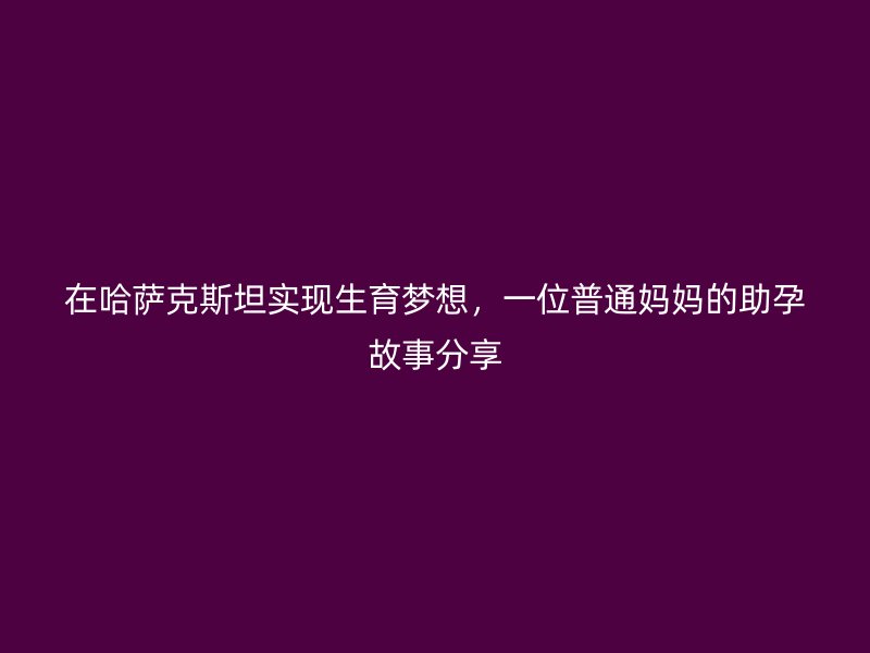 在哈萨克斯坦实现生育梦想，一位普通妈妈的助孕故事分享
