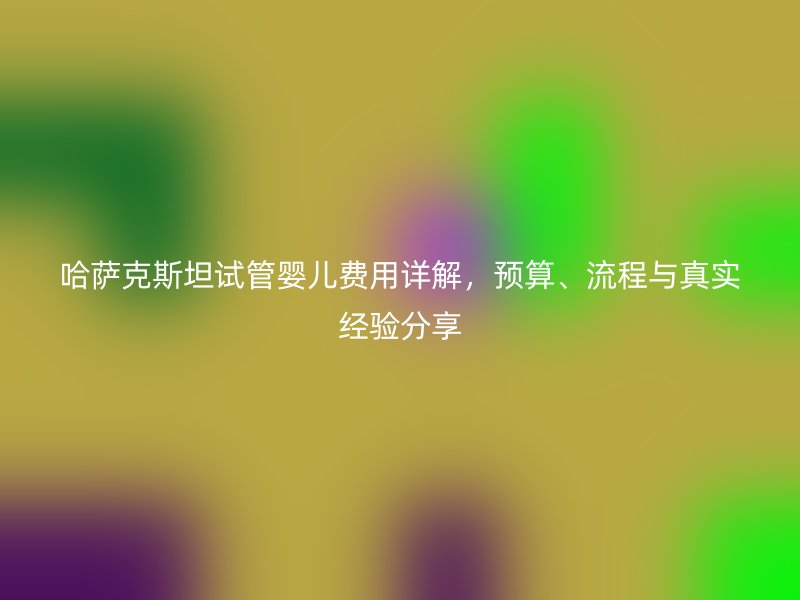 哈萨克斯坦试管婴儿费用详解，预算、流程与真实经验分享