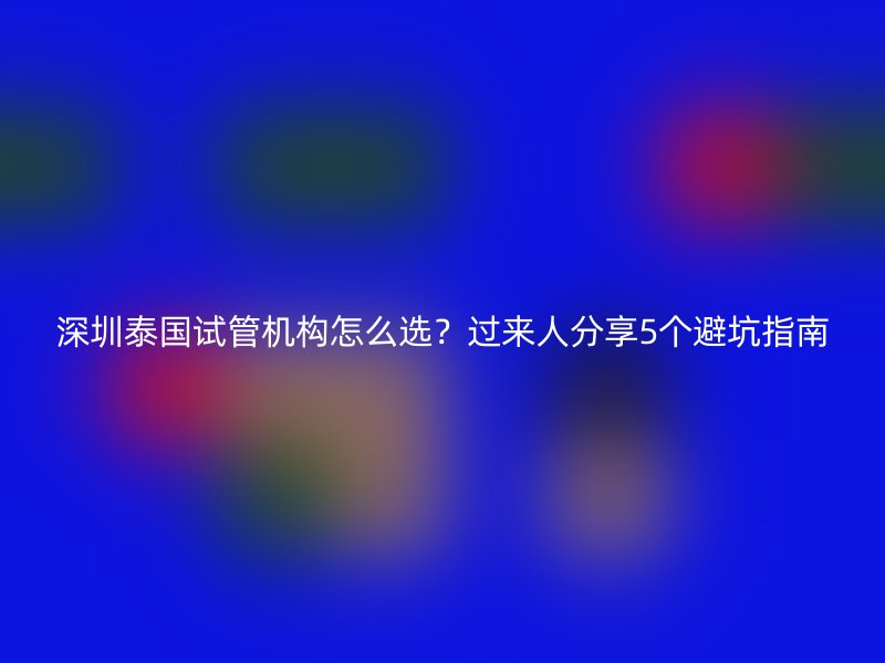 深圳泰国试管机构怎么选？过来人分享5个避坑指南
