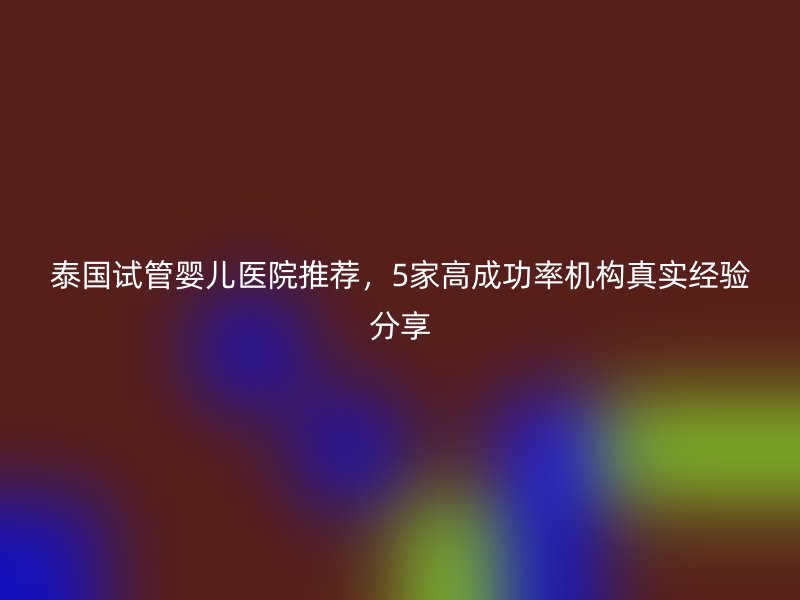 泰国试管婴儿医院推荐，5家高成功率机构真实经验分享