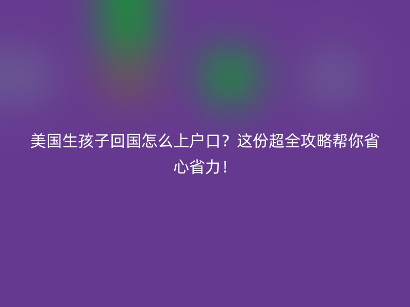 美国生孩子回国怎么上户口？这份超全攻略帮你省心省力！