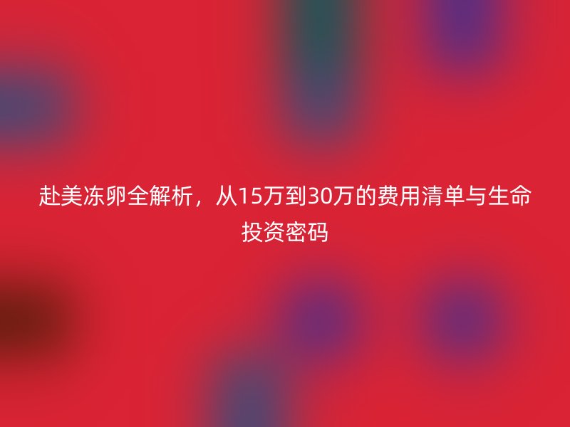 赴美冻卵全解析，从15万到30万的费用清单与生命投资密码