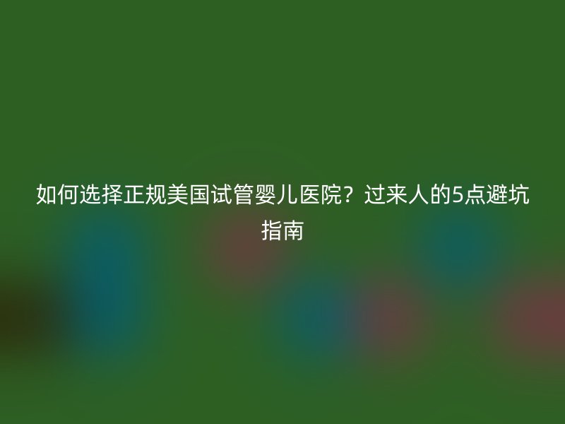 如何选择正规美国试管婴儿医院？过来人的5点避坑指南