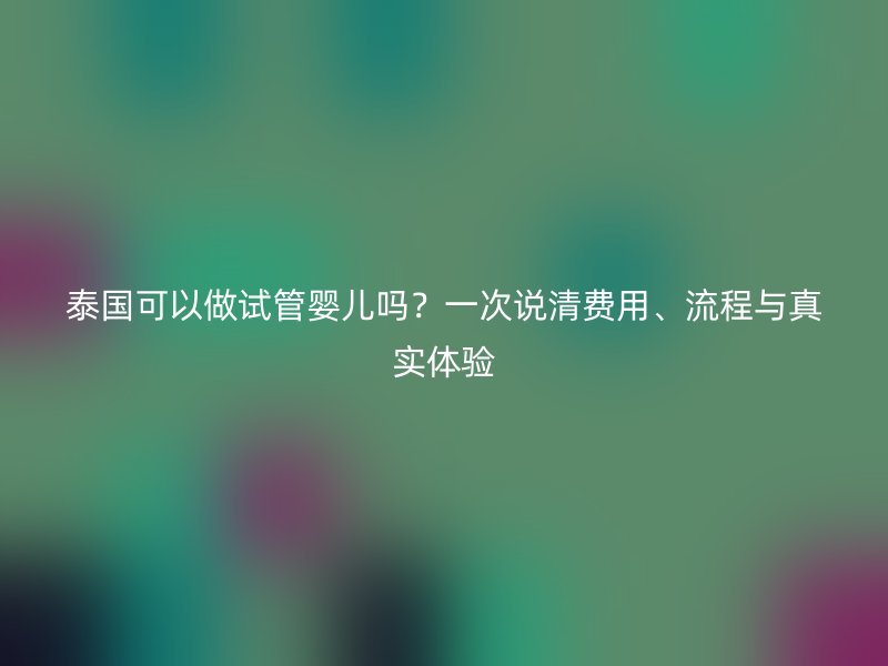 泰国可以做试管婴儿吗？一次说清费用、流程与真实体验