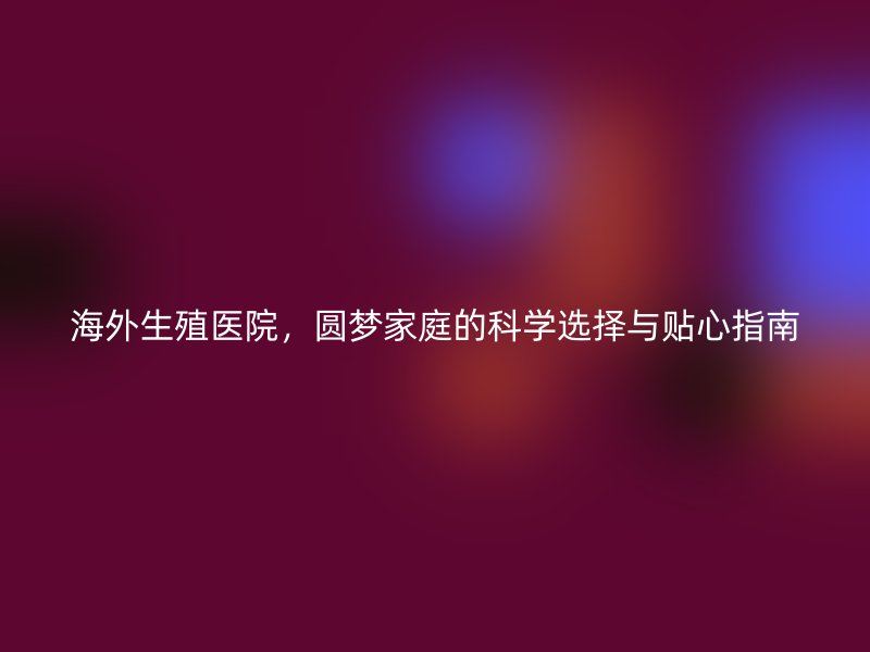 海外生殖医院，圆梦家庭的科学选择与贴心指南