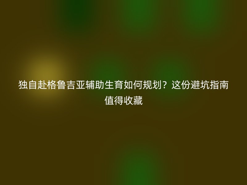 独自赴格鲁吉亚辅助生育如何规划？这份避坑指南值得收藏