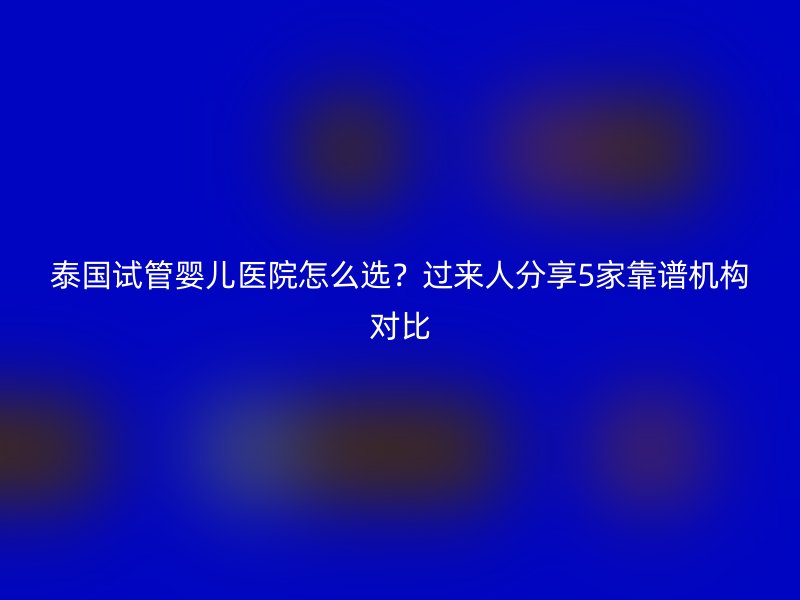 泰国试管婴儿医院怎么选？过来人分享5家靠谱机构对比