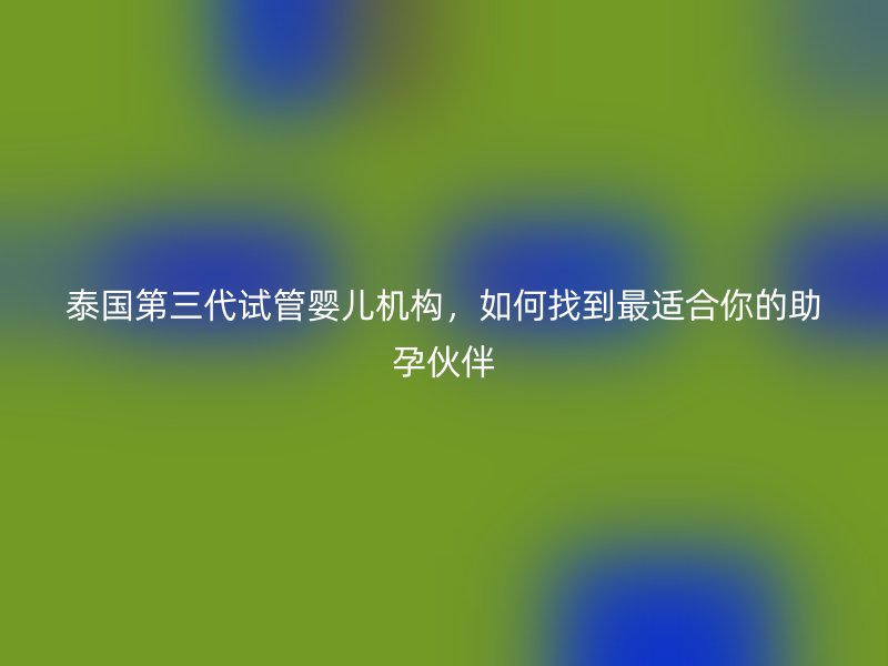 泰国第三代试管婴儿机构，如何找到最适合你的助孕伙伴
