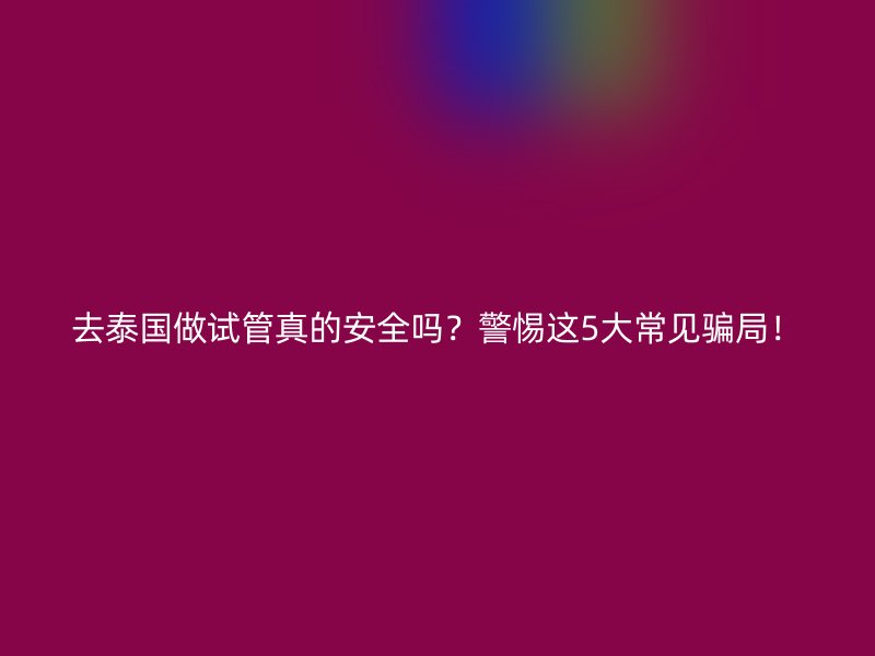 去泰国做试管真的安全吗？警惕这5大常见骗局！
