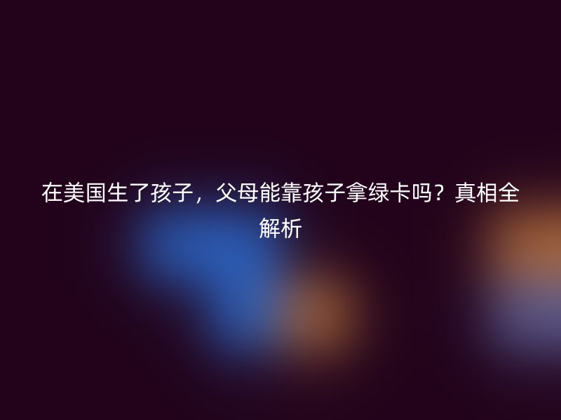 在美国生了孩子，父母能靠孩子拿绿卡吗？真相全解析
