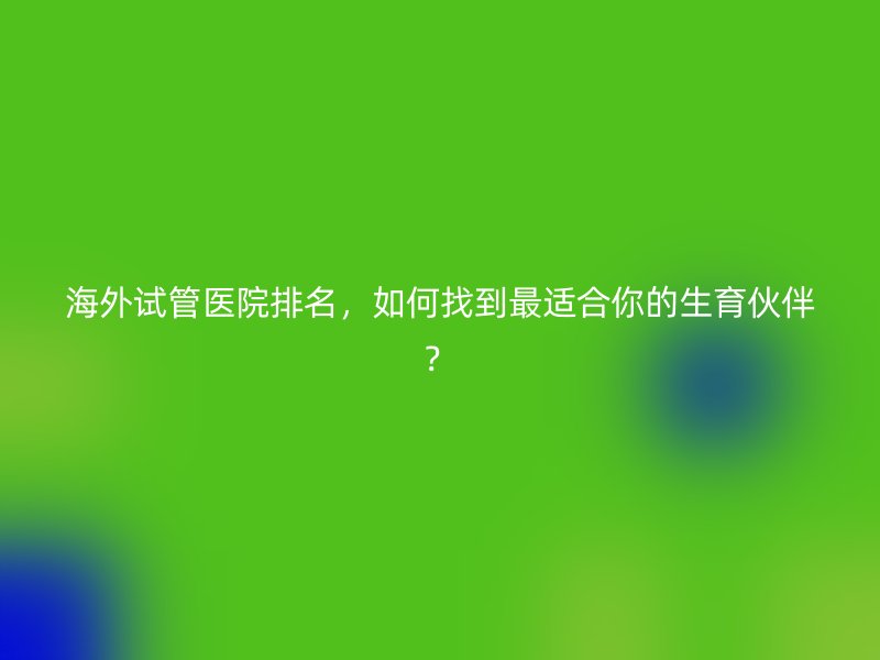海外试管医院排名，如何找到最适合你的生育伙伴？