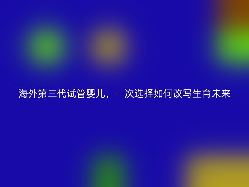 海外第三代试管婴儿，一次选择如何改写生育未来
