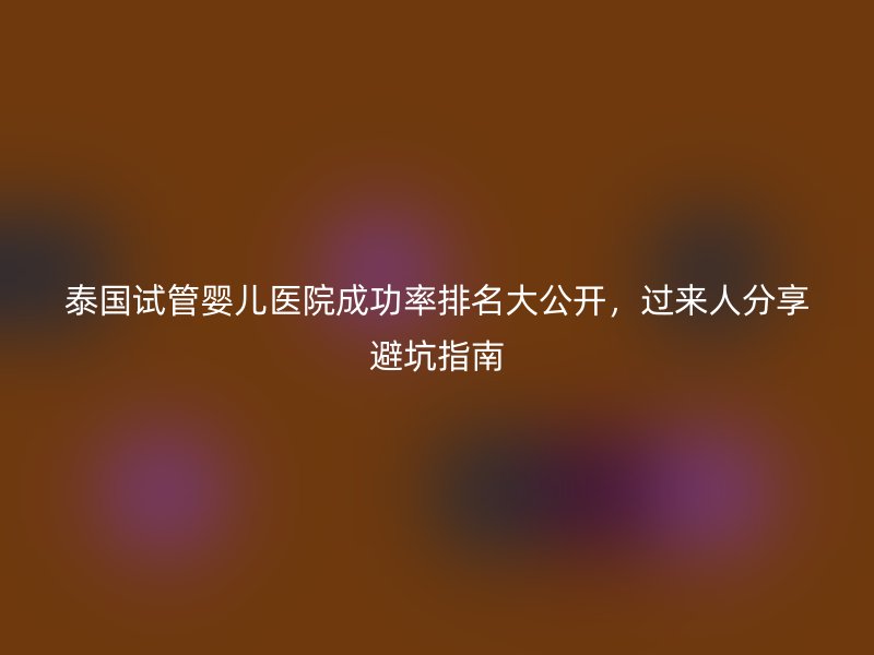 泰国试管婴儿医院成功率排名大公开，过来人分享避坑指南