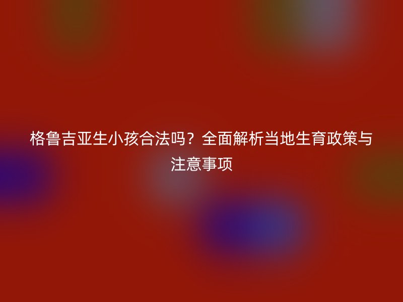 格鲁吉亚生小孩合法吗？全面解析当地生育政策与注意事项