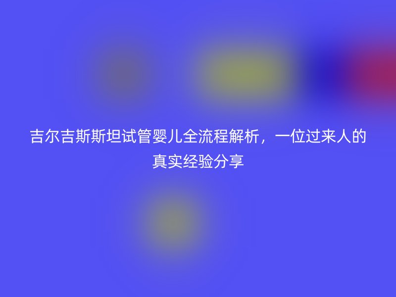 吉尔吉斯斯坦试管婴儿全流程解析，一位过来人的真实经验分享