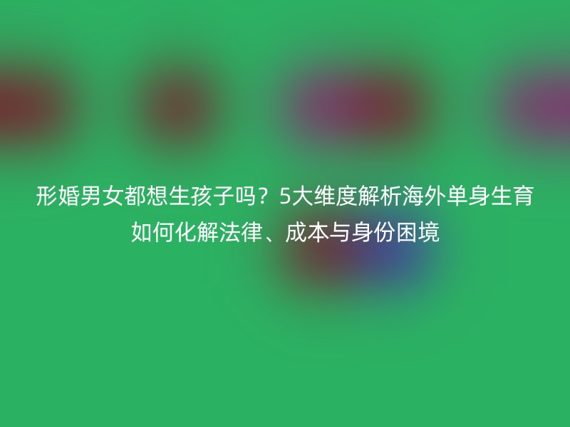 形婚男女都想生孩子吗？5大维度解析海外单身生育如何化解法律、成本与身份困境