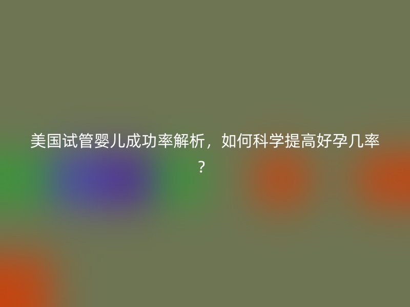 美国试管婴儿成功率解析，如何科学提高好孕几率？