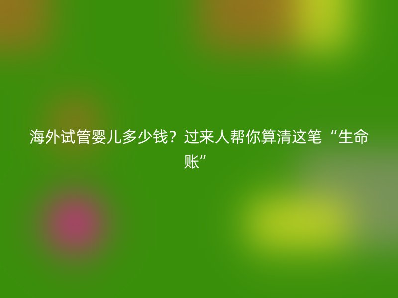 海外试管婴儿多少钱？过来人帮你算清这笔“生命账”