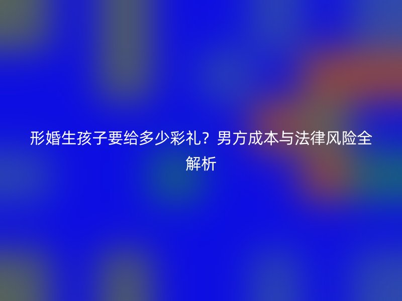 形婚生孩子要给多少彩礼？男方成本与法律风险全解析