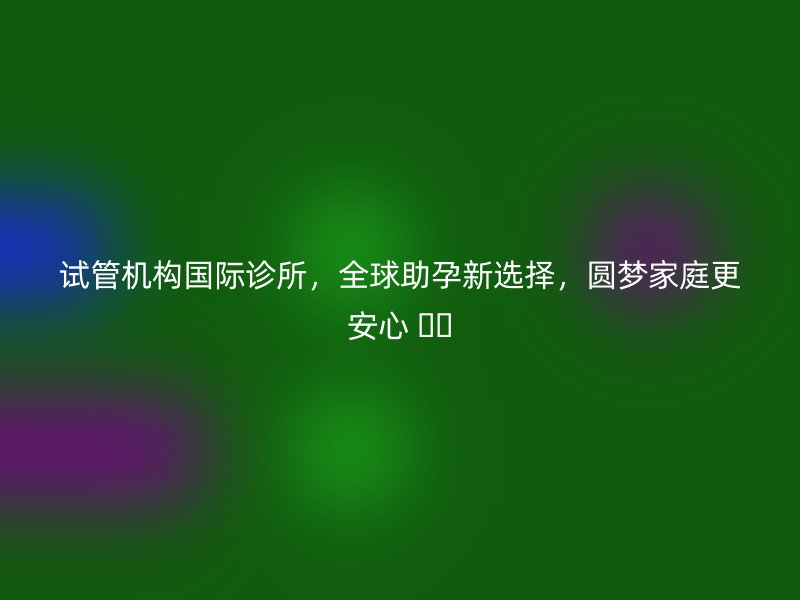 試管機構國際診所，全球助孕新選擇，圓夢家庭更安心