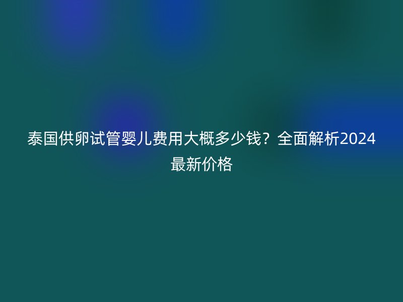 泰国供卵试管婴儿费用大概多少钱？全面解析2024最新价格