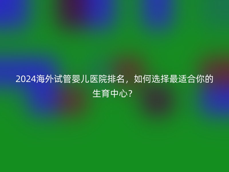 2025海外试管婴儿医院排名，如何选择最适合你的生育中心？