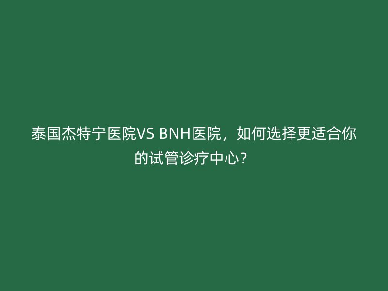 泰国杰特宁医院VS BNH医院，如何选择更适合你的试管诊疗中心？