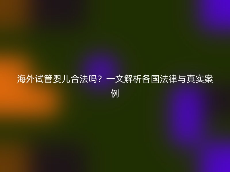 海外试管婴儿合法吗？一文解析各国法律与真实案例