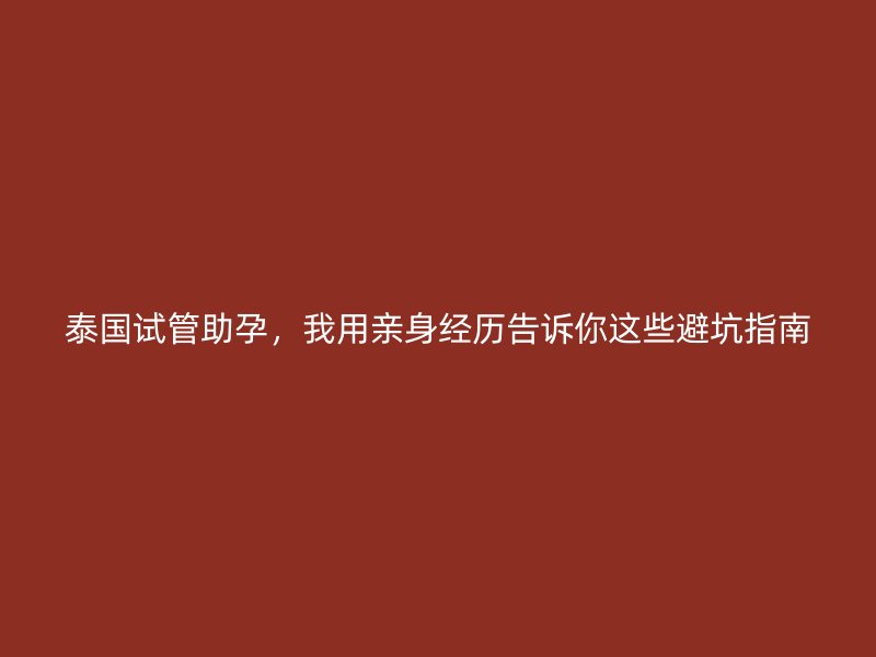 泰国试管助孕，我用亲身经历告诉你这些避坑指南