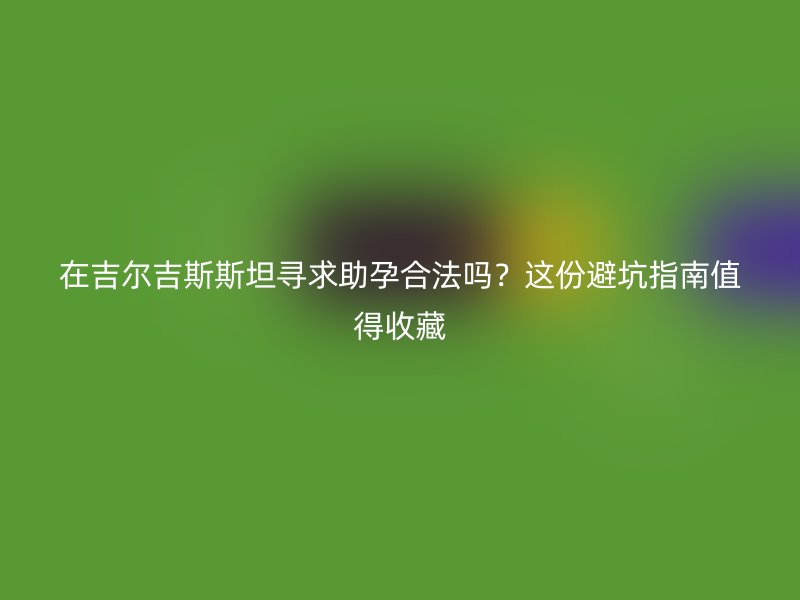 在吉尔吉斯斯坦寻求助孕合法吗？这份避坑指南值得收藏