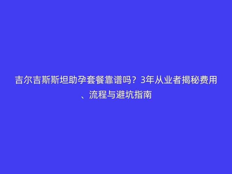 吉爾吉斯斯坦助孕套餐靠譜嗎？3年從業者揭秘費用、流程與避坑指南