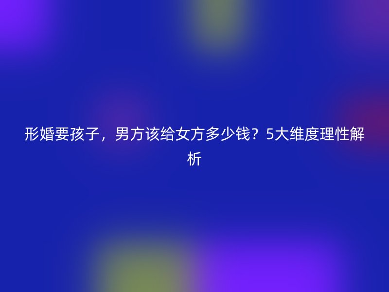 形婚要孩子，男方该给女方多少钱？5大维度理性解析