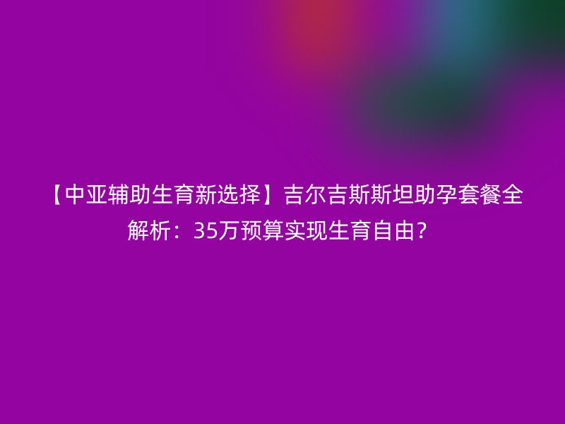 【中亞輔助生育新選擇】吉爾吉斯斯坦助孕套餐全解析：35萬預算實現生育自由？