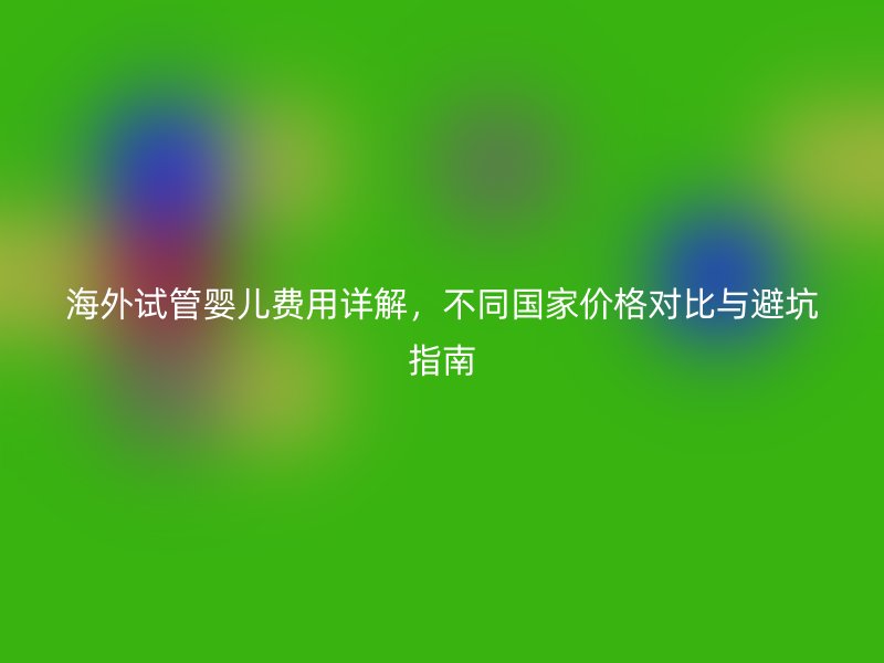 海外试管婴儿费用详解，不同国家价格对比与避坑指南