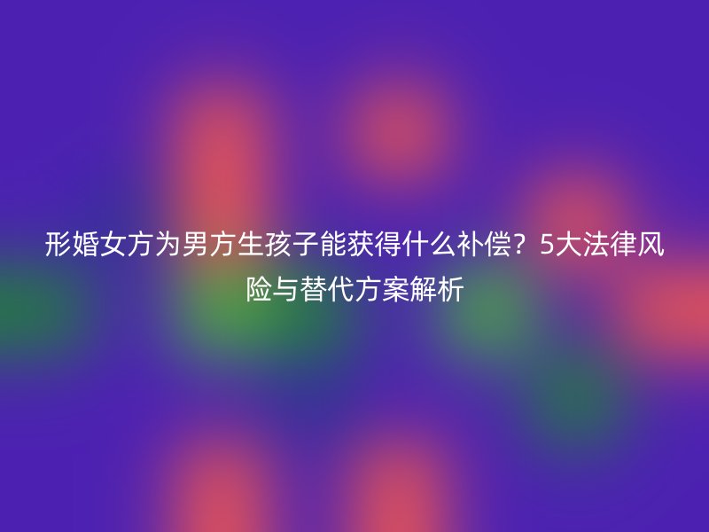 形婚女方为男方生孩子能获得什么补偿？5大法律风险与替代方案解析