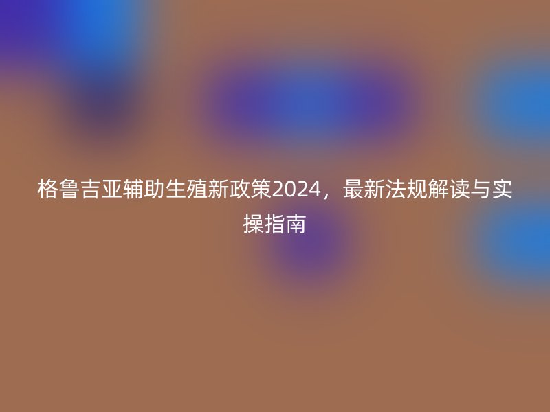 格鲁吉亚辅助生殖新政策2024，最新法规解读与实操指南