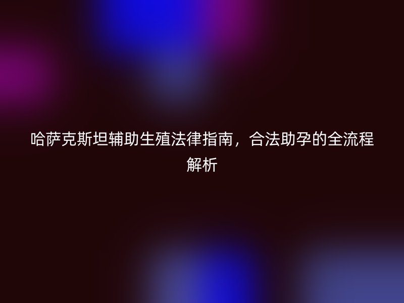 哈萨克斯坦辅助生殖法律指南，合法助孕的全流程解析