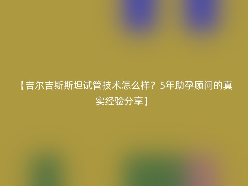 【吉尔吉斯斯坦试管技术怎么样？5年助孕顾问的真实经验分享】