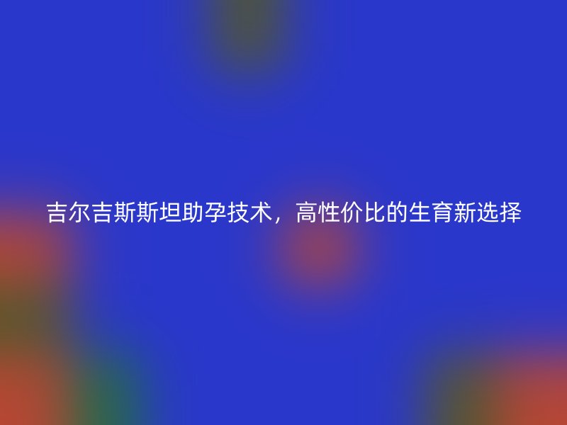 吉尔吉斯斯坦助孕技术，高性价比的生育新选择