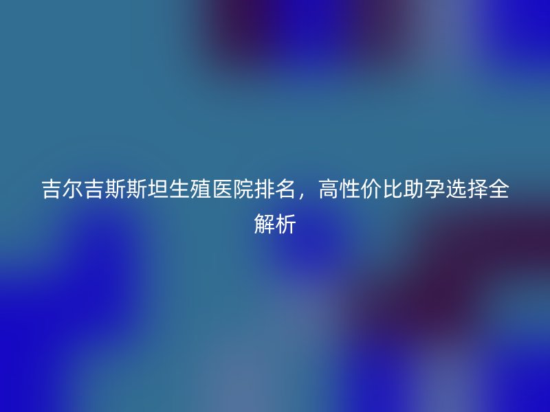 吉尔吉斯斯坦生殖医院排名，高性价比助孕选择全解析