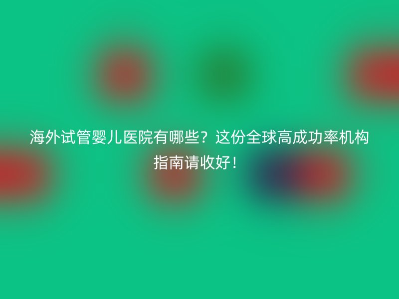 海外试管婴儿医院有哪些？这份全球高成功率机构指南请收好！
