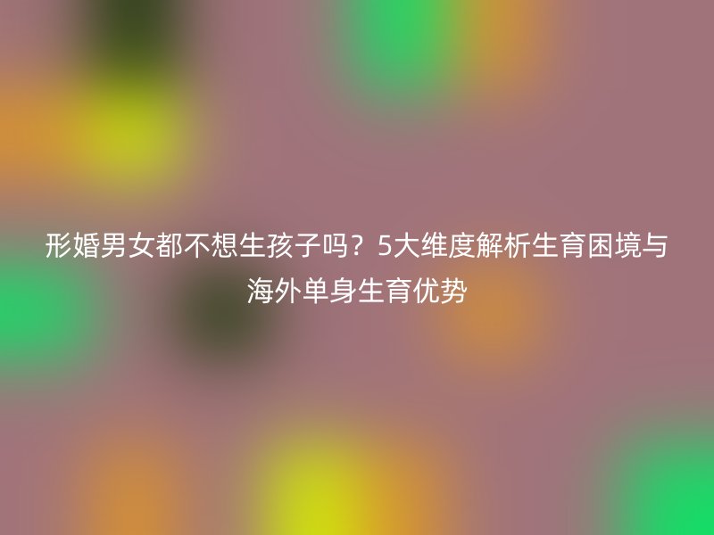 形婚男女都不想生孩子吗？5大维度解析生育困境与海外单身生育优势