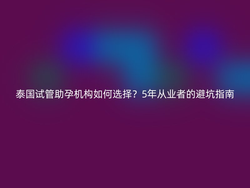 泰国试管助孕机构如何选择？5年从业者的避坑指南