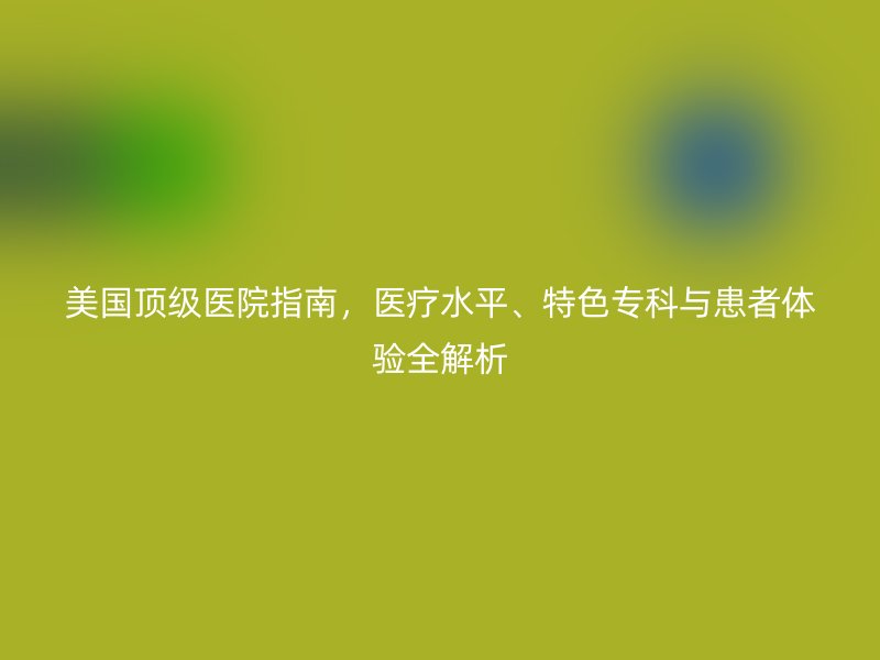 美国顶级医院指南，医疗水平、特色专科与患者体验全解析