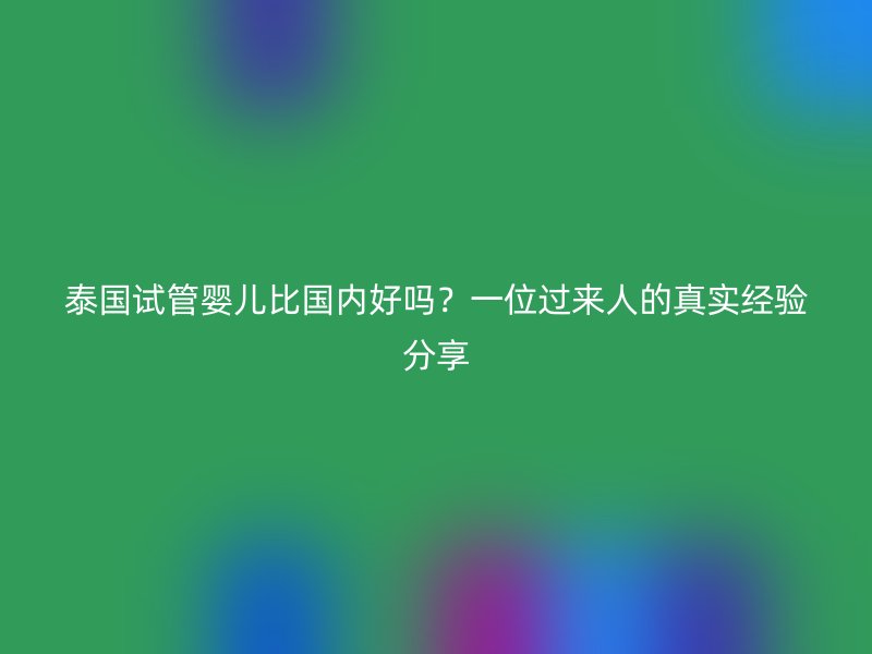 泰国试管婴儿比国内好吗？一位过来人的真实经验分享