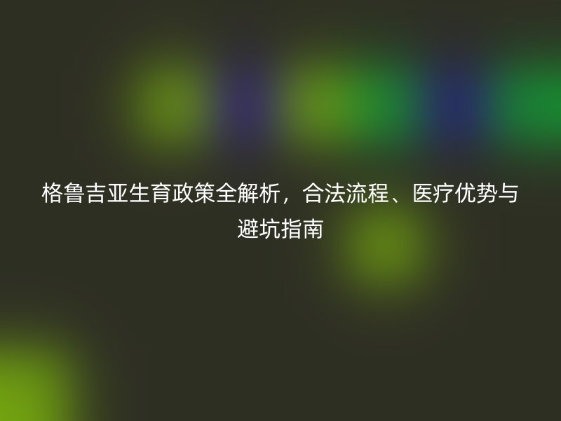 格鲁吉亚生育政策全解析，合法流程、医疗优势与避坑指南
